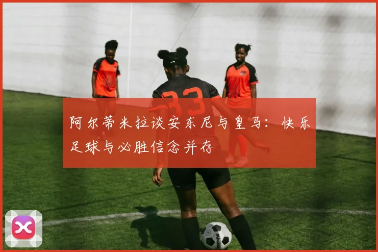阿尔蒂米拉谈安东尼与皇马:快乐足球与必胜信念并存