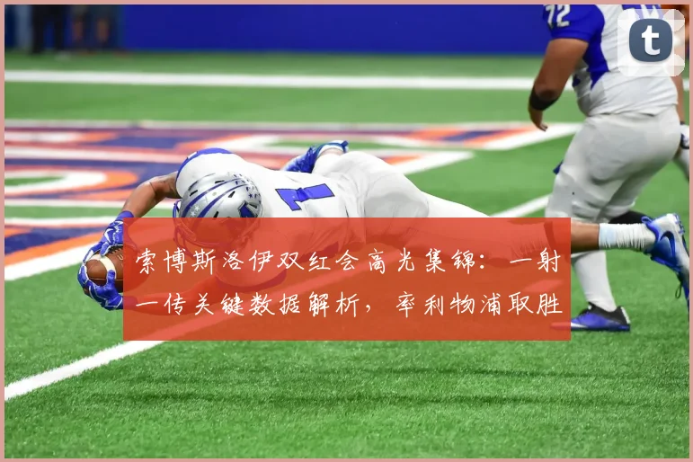 索博斯洛伊双红会高光集锦:一射一传关键数据解析,率利物浦取胜