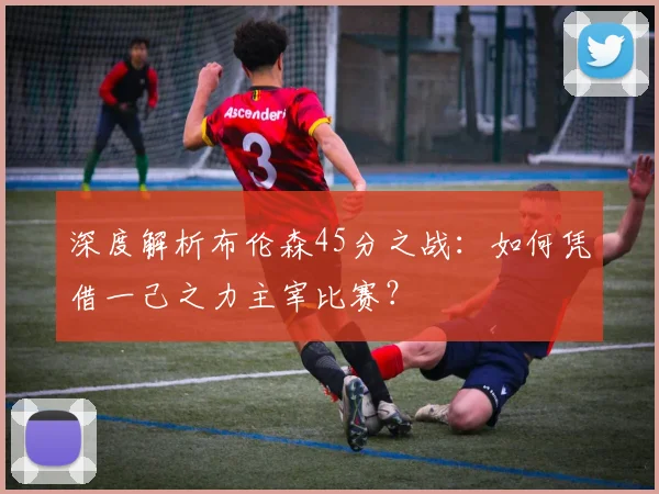 深度解析布伦森45分之战:如何凭借一己之力主宰比赛?