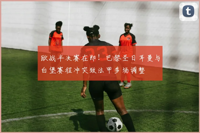 欧战半决赛在即!巴黎圣日耳曼与白堡赛程冲突致法甲多场调整