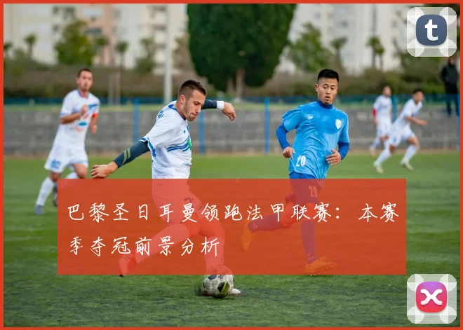 巴黎圣日耳曼领跑法甲联赛:本赛季夺冠前景分析