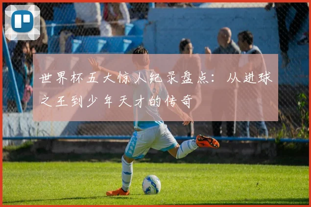 世界杯五大惊人纪录盘点:从进球之王到少年天才的传奇