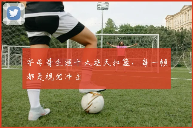 字母哥生涯十大逆天扣篮,每一帧都是视觉冲击