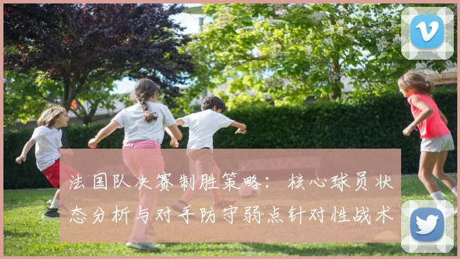 法国队决赛制胜策略:核心球员状态分析与对手防守弱点针对性战术
