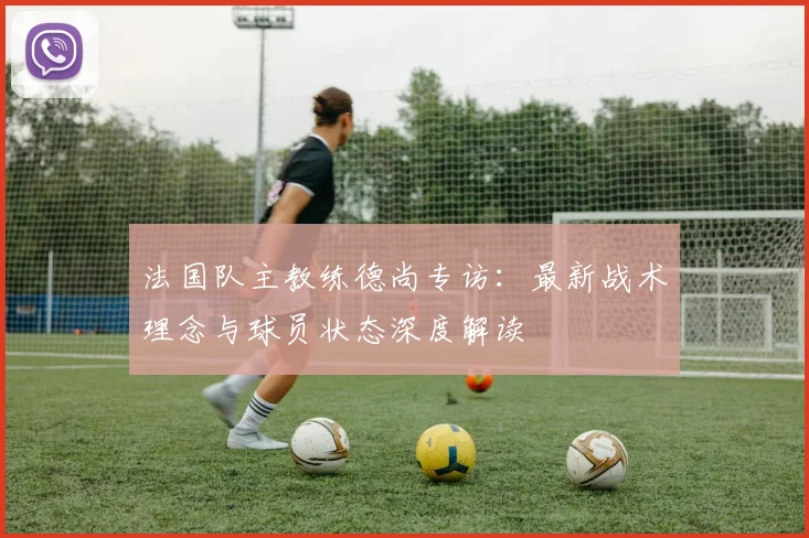 法国队主教练德尚专访:最新战术理念与球员状态深度解读