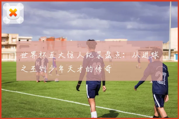世界杯五大惊人纪录盘点:从进球之王到少年天才的传奇