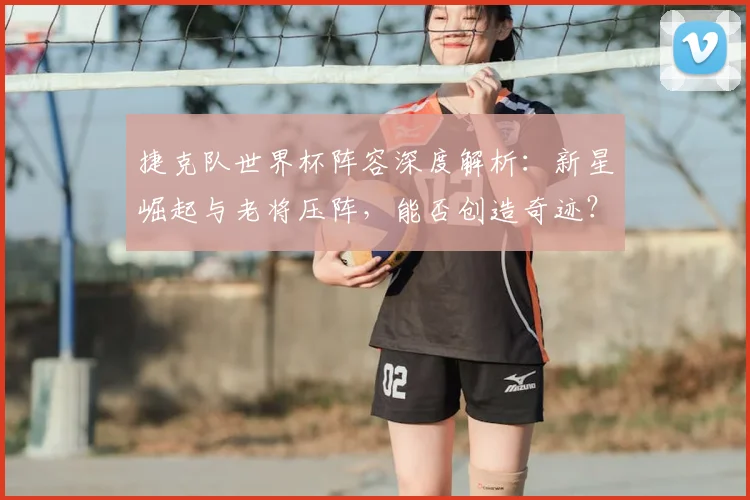 捷克队世界杯阵容深度解析:新星崛起与老将压阵,能否创造奇迹?