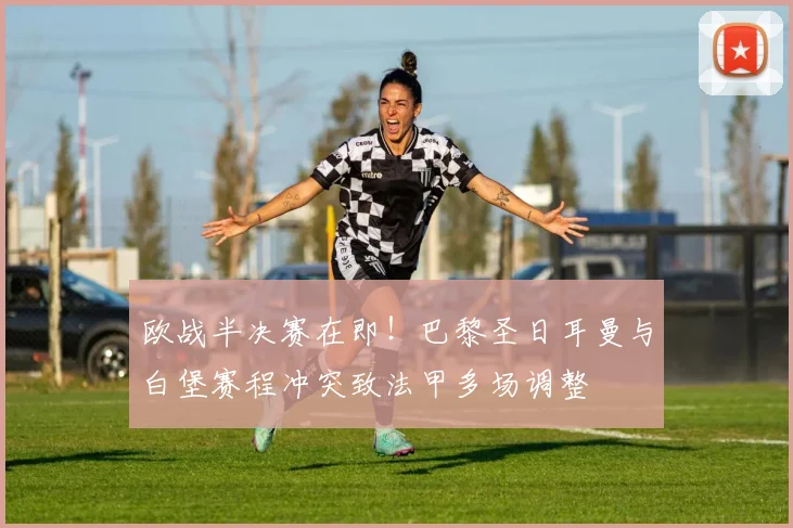 欧战半决赛在即!巴黎圣日耳曼与白堡赛程冲突致法甲多场调整