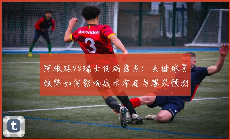阿根廷vs瑞士伤病盘点:关键球员缺阵如何影响战术布局与赛果预测