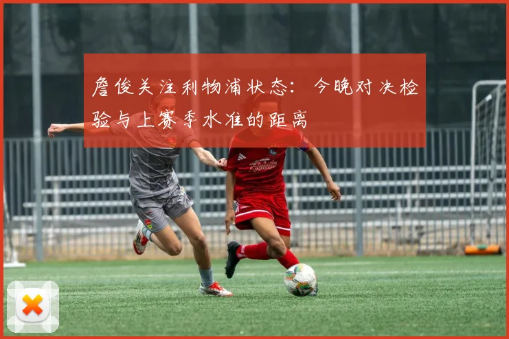 詹俊关注利物浦状态:今晚对决检验与上赛季水准的距离